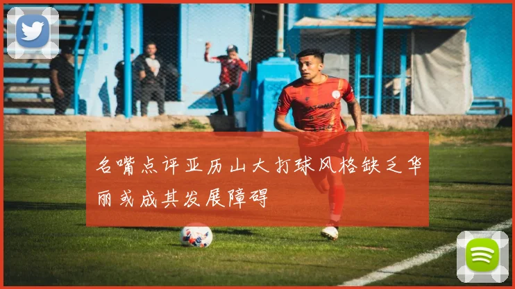 名嘴点评亚历山大打球风格缺乏华丽或成其发展障碍
