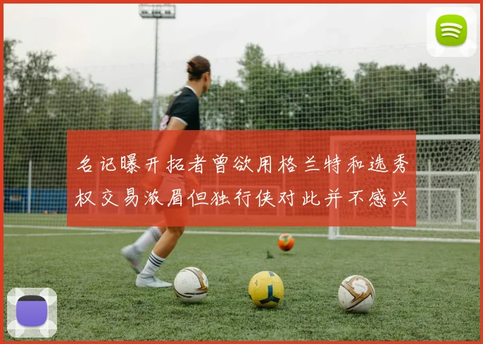 名记曝开拓者曾欲用格兰特和选秀权交易浓眉但独行侠对此并不感兴趣