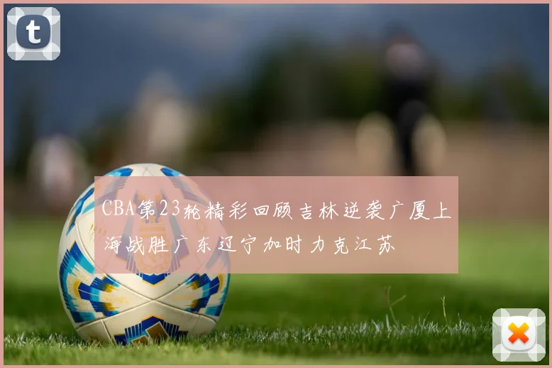 CBA第23轮精彩回顾吉林逆袭广厦上海战胜广东辽宁加时力克江苏