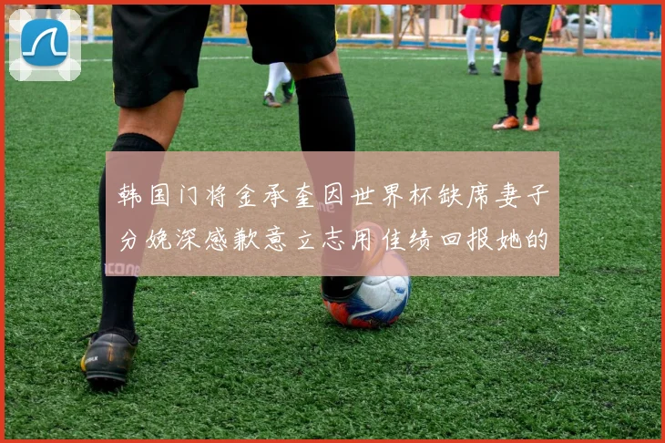 韩国门将金承奎因世界杯缺席妻子分娩深感歉意立志用佳绩回报她的支持