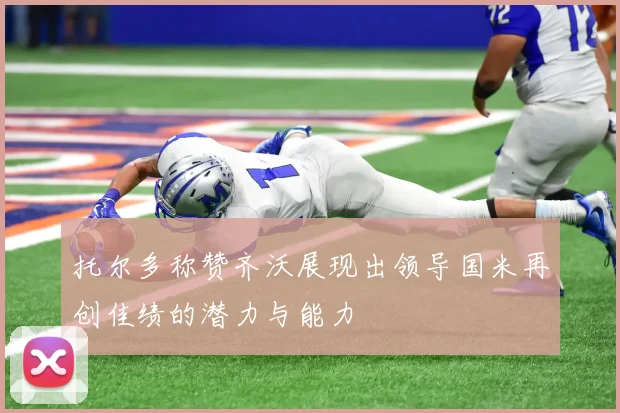 托尔多称赞齐沃展现出领导国米再创佳绩的潜力与能力