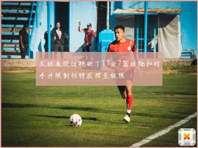 文班表现惊艳砍下17分7篮板隔扣对手并限制切特发挥至极限