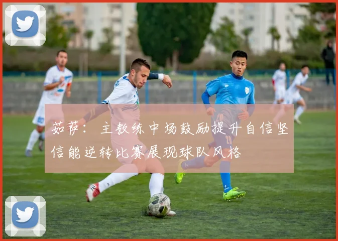 茹萨：主教练中场鼓励提升自信坚信能逆转比赛展现球队风格
