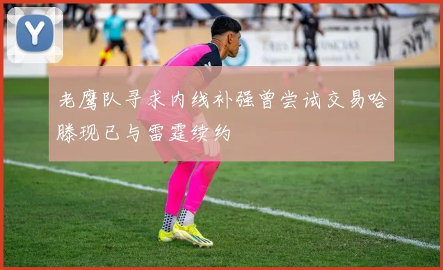 老鹰队寻求内线补强曾尝试交易哈滕现已与雷霆续约