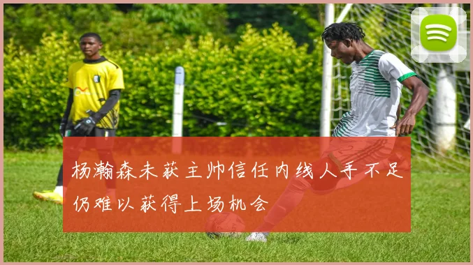 杨瀚森未获主帅信任内线人手不足仍难以获得上场机会