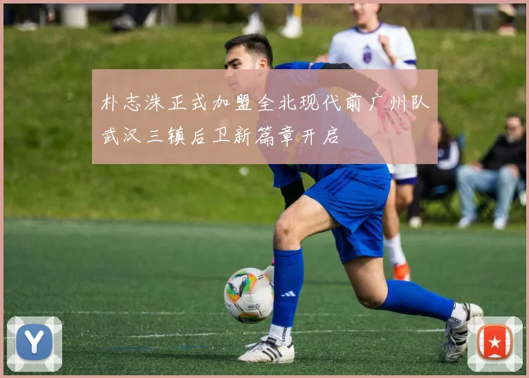 朴志洙正式加盟全北现代前广州队武汉三镇后卫新篇章开启