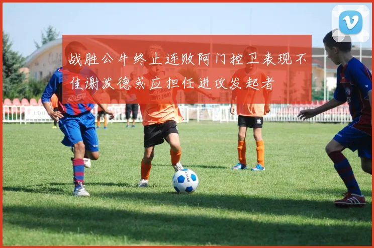 战胜公牛终止连败阿门控卫表现不佳谢泼德或应担任进攻发起者