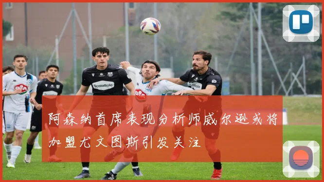 阿森纳首席表现分析师威尔逊或将加盟尤文图斯引发关注