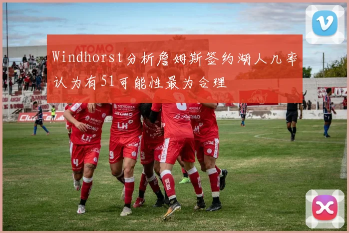 Windhorst分析詹姆斯签约湖人几率认为有51可能性最为合理