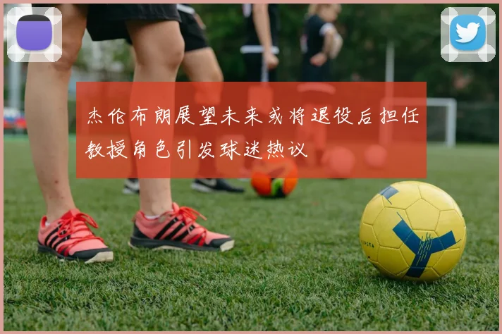 杰伦布朗展望未来或将退役后担任教授角色引发球迷热议