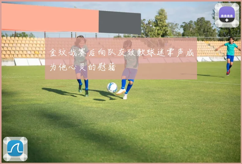 金玟哉赛后向队友致歉球迷掌声成为他心灵的慰藉