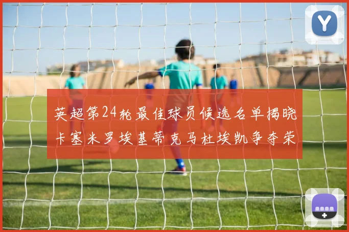 英超第24轮最佳球员候选名单揭晓卡塞米罗埃基蒂克马杜埃凯争夺荣誉