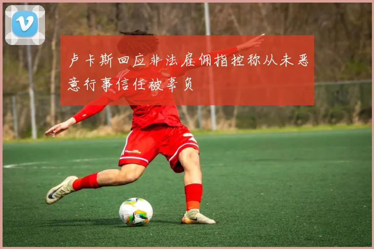 卢卡斯回应非法雇佣指控称从未恶意行事信任被辜负