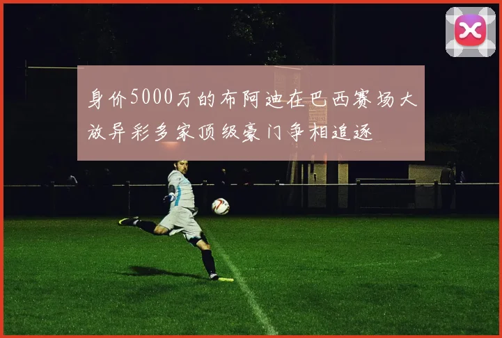 身价5000万的布阿迪在巴西赛场大放异彩多家顶级豪门争相追逐