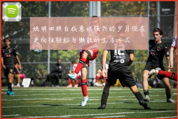 姚明回顾自我意识强烈的岁月现在更向往轻松与懒散的生活方式