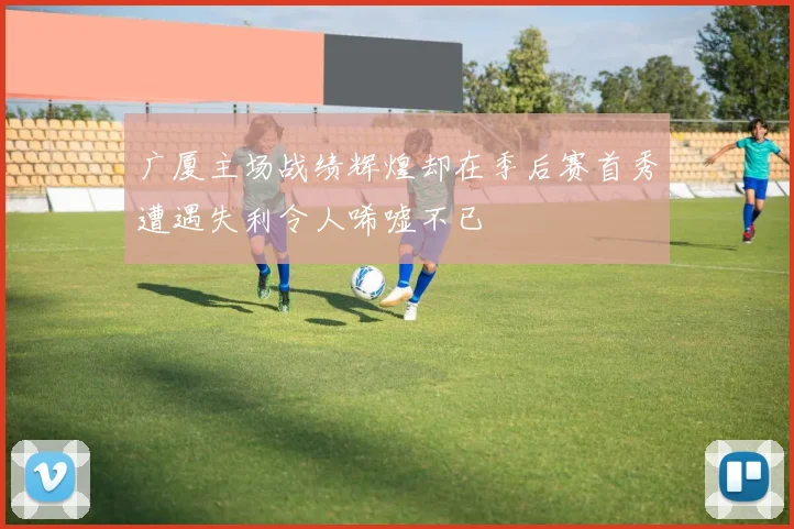 广厦主场战绩辉煌却在季后赛首秀遭遇失利令人唏嘘不已