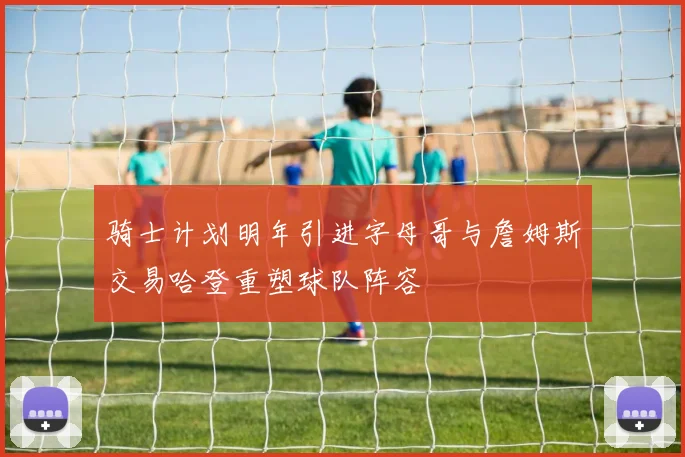 骑士计划明年引进字母哥与詹姆斯交易哈登重塑球队阵容